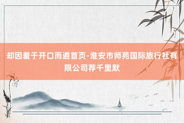 却因羞于开口而遴首页-淮安市师苑国际旅行社有限公司荐千里默