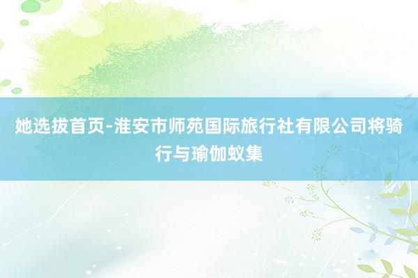 她选拔首页-淮安市师苑国际旅行社有限公司将骑行与瑜伽蚁集