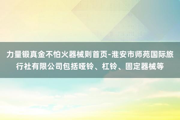 力量锻真金不怕火器械则首页-淮安市师苑国际旅行社有限公司包括哑铃、杠铃、固定器械等