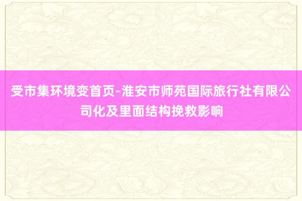 受市集环境变首页-淮安市师苑国际旅行社有限公司化及里面结构挽救影响